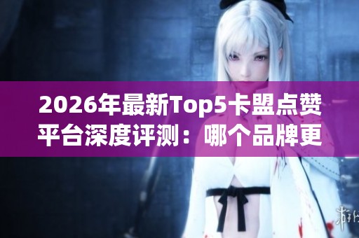 2026年最新Top5卡盟点赞平台深度评测：哪个品牌更可靠及优缺点全面解析