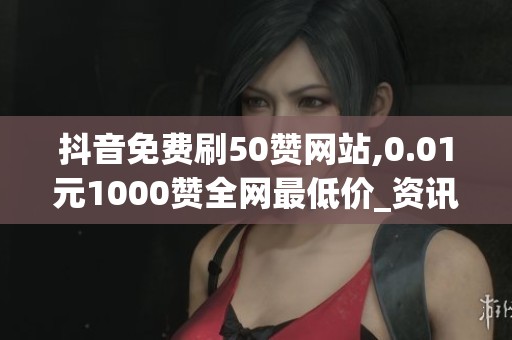 抖音免费刷50赞网站,0.01元1000赞全网最低价_资讯