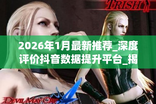 2026年1月最新推荐_深度评价抖音数据提升平台_揭秘哪个品牌真正靠谱 2026年1月最新推荐_深度评价抖音数据提升平台_揭秘哪个品牌真正靠谱
