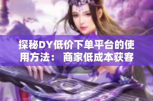 探秘DY低价下单平台的使用方法: 商家低成本获客与消费者省钱购物的双赢之道 探秘DY低价下单平台的使用方法: 商家低成本获客与消费者省钱购物的双赢之道
