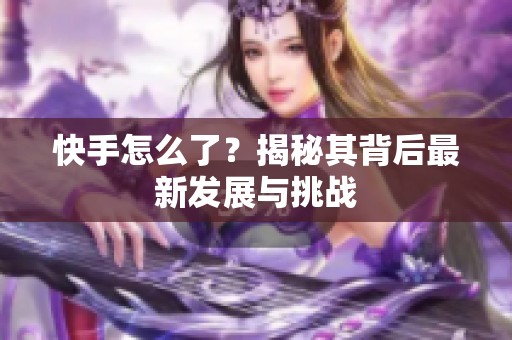快手怎么了?揭秘其背后最新发展与挑战 快手怎么了?揭秘其背后最新发展与挑战