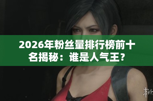 2026年粉丝量排行榜前十名揭秘：谁是人气王？