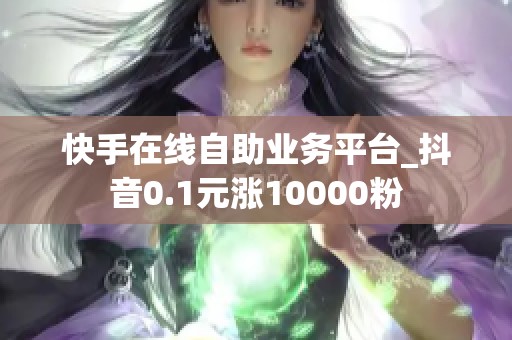 快手在线自助业务平台_抖音0.1元涨10000粉