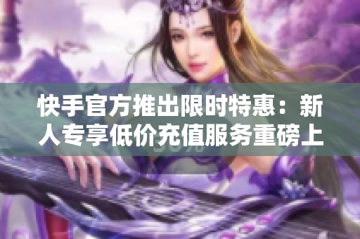 快手官方推出限时特惠：新人专享低价充值服务重磅上线！
