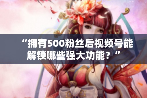 “拥有500粉丝后视频号能解锁哪些强大功能？”