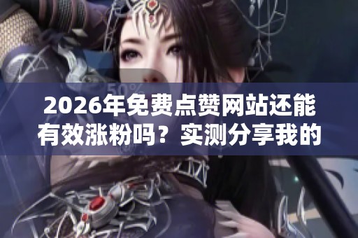 2026年免费点赞网站还能有效涨粉吗？实测分享我的心得