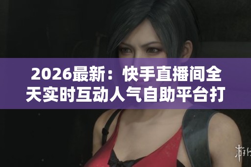 2026最新：快手直播间全天实时互动人气自助平台打造专属热门主播
