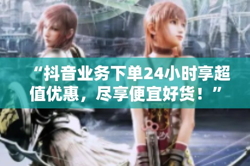 “抖音业务下单24小时享超值优惠，尽享便宜好货！”