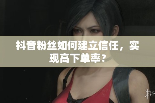 抖音粉丝如何建立信任，实现高下单率？