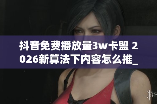 抖音免费播放量3w卡盟 2026新算法下内容怎么推_资讯