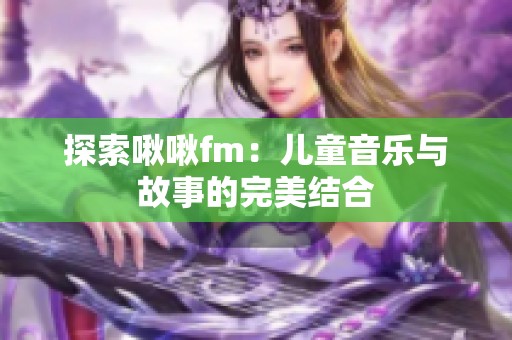 探索啾啾fm：儿童音乐与故事的完美结合