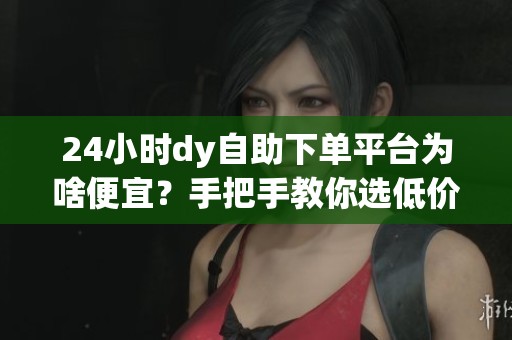 24小时dy自助下单平台为啥便宜？手把手教你选低价靠谱网站