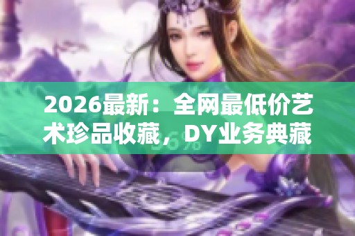 2026最新：全网最低价艺术珍品收藏，DY业务典藏价值的永恒之美