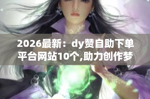 2026最新：dy赞自助下单平台网站10个,助力创作梦想成就网络闪耀