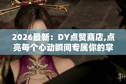 2026最新：DY点赞商店,点亮每个心动瞬间专属你的掌上收藏馆特色化