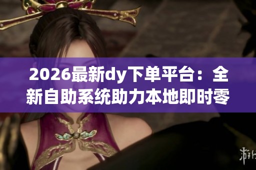 2026最新dy下单平台：全新自助系统助力本地即时零售崛起