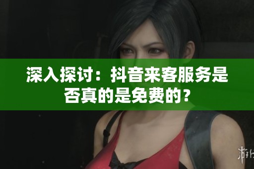 深入探讨：抖音来客服务是否真的是免费的？