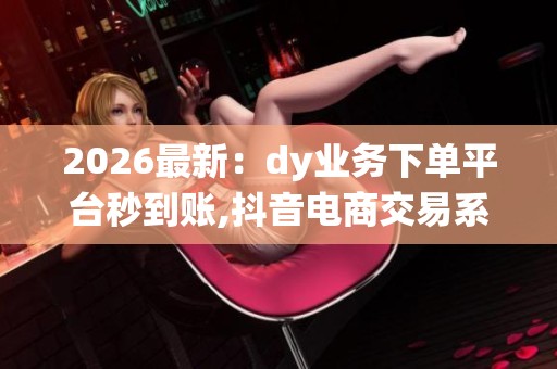 2026最新：dy业务下单平台秒到账,抖音电商交易系统即时到账服务