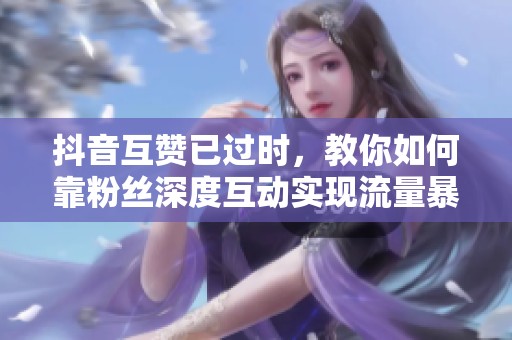 抖音互赞已过时，教你如何靠粉丝深度互动实现流量暴涨300%