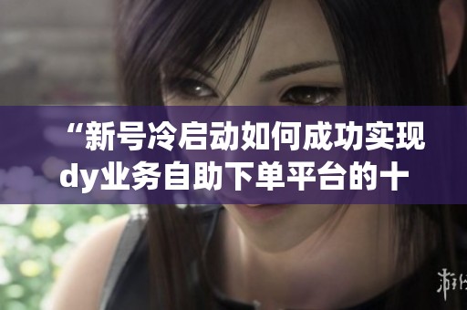 “新号冷启动如何成功实现dy业务自助下单平台的十个赞”
