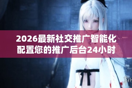 2026最新社交推广智能化配置您的推广后台24小时人工服务全国统一