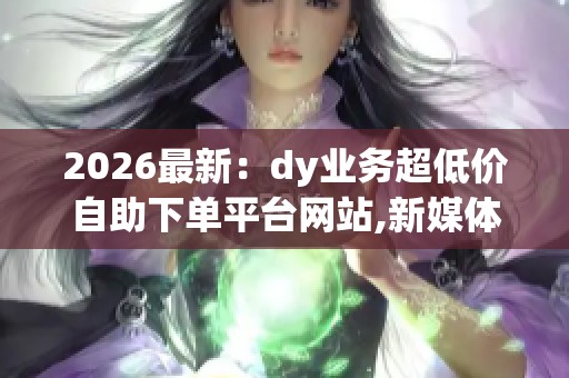 2026最新：dy业务超低价自助下单平台网站,新媒体营销推广成本大幅