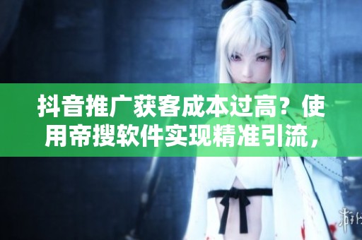 抖音推广获客成本过高？使用帝搜软件实现精准引流，轻松获取客户