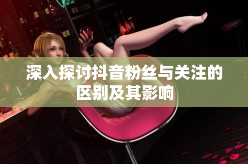 深入探讨抖音粉丝与关注的区别及其影响