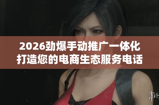 2026劲爆手动推广一体化打造您的电商生态服务电话全国统一网点24
