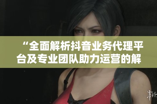 “全面解析抖音业务代理平台及专业团队助力运营的解决方案” “全面解析抖音业务代理平台及专业团队助力运营的解决方案”
