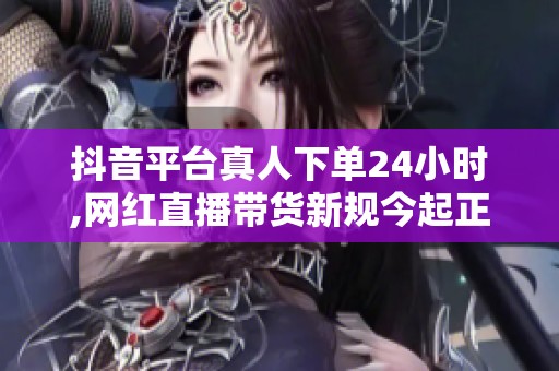抖音平台真人下单24小时,网红直播带货新规今起正式实施