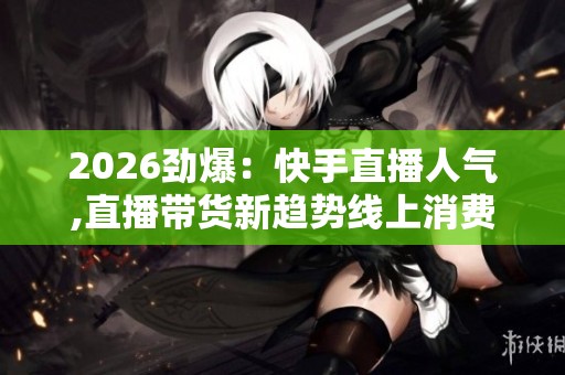 2026劲爆:快手直播人气,直播带货新趋势线上消费热潮持续升温二 2026劲爆:快手直播人气,直播带货新趋势线上消费热潮持续升温二