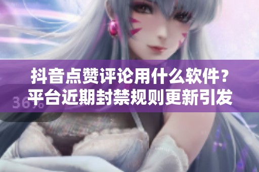 抖音点赞评论用什么软件？平台近期封禁规则更新引发用户困惑