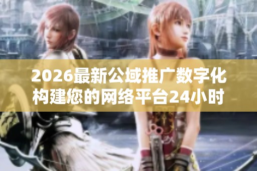 2026最新公域推广数字化构建您的网络平台24小时服务热线号码,抖音 2026最新公域推广数字化构建您的网络平台24小时服务热线号码,抖音