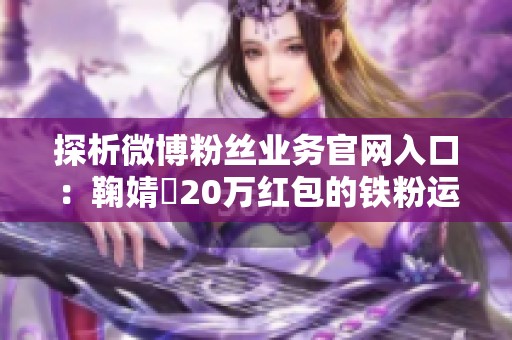 探析微博粉丝业务官网入口：鞠婧祎20万红包的铁粉运营新策略
