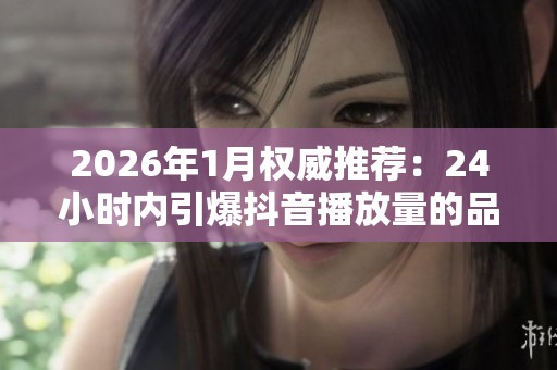 2026年1月权威推荐:24小时内引爆抖音播放量的品牌优劣势深度评测分析 2026年1月权威推荐:24小时内引爆抖音播放量的品牌优劣势深度评测分析