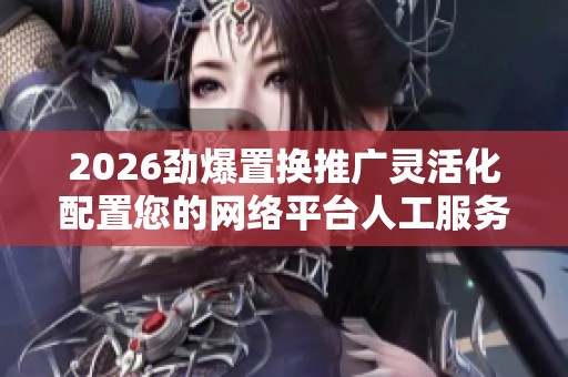 2026劲爆置换推广灵活化配置您的网络平台人工服务电话-全国受理