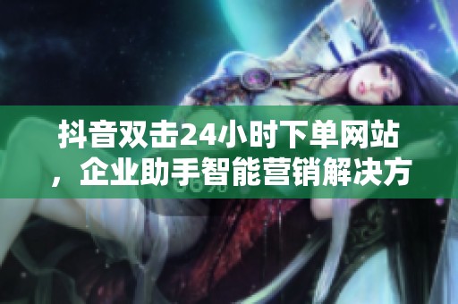 抖音双击24小时下单网站,企业助手智能营销解决方案 抖音双击24小时下单网站,企业助手智能营销解决方案