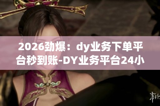 2026劲爆：dy业务下单平台秒到账-DY业务平台24小时自助点赞-dy自助