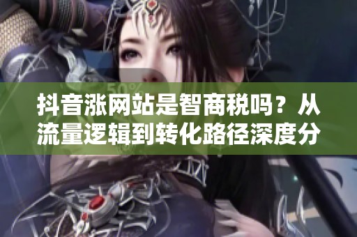 抖音涨网站是智商税吗？从流量逻辑到转化路径深度分析