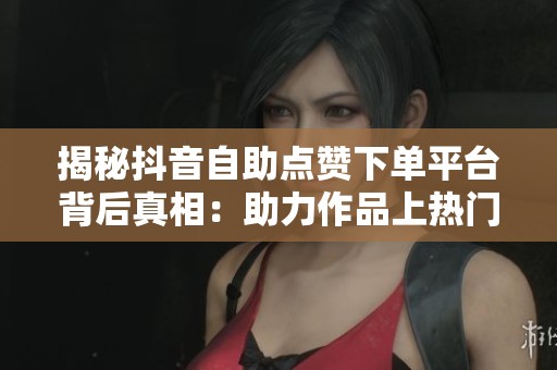 揭秘抖音自助点赞下单平台背后真相：助力作品上热门还是数据造假陷阱？