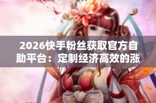2026快手粉丝获取官方自助平台：定制经济高效的涨粉解决方案