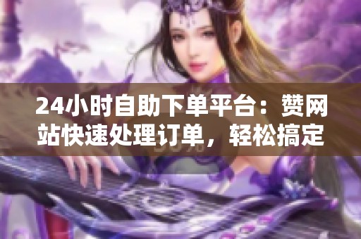 24小时自助下单平台：赞网站快速处理订单，轻松搞定资讯需求
