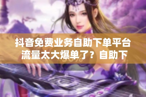 抖音免费业务自助下单平台 流量太大爆单了？自助下单系统接得住