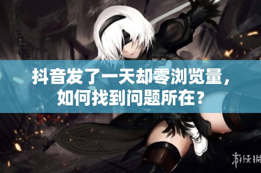 抖音发了一天却零浏览量,如何找到问题所在? 抖音发了一天却零浏览量,如何找到问题所在?
