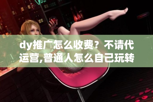 dy推广怎么收费？不请代运营,普通人怎么自己玩转