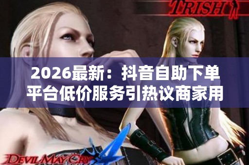 2026最新：抖音自助下单平台低价服务引热议商家用户各执一词个性化