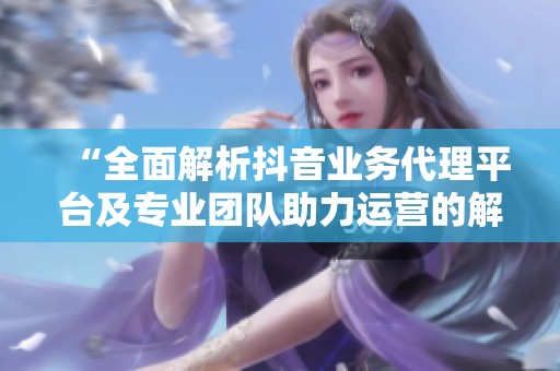 “全面解析抖音业务代理平台及专业团队助力运营的解决方案”