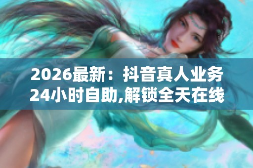 2026最新：抖音真人业务24小时自助,解锁全天在线私人订制专属服务