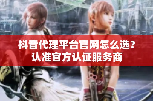 抖音代理平台官网怎么选？认准官方认证服务商